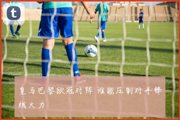 皇马巴黎欧冠对阵 谁能压制对手锋线火力