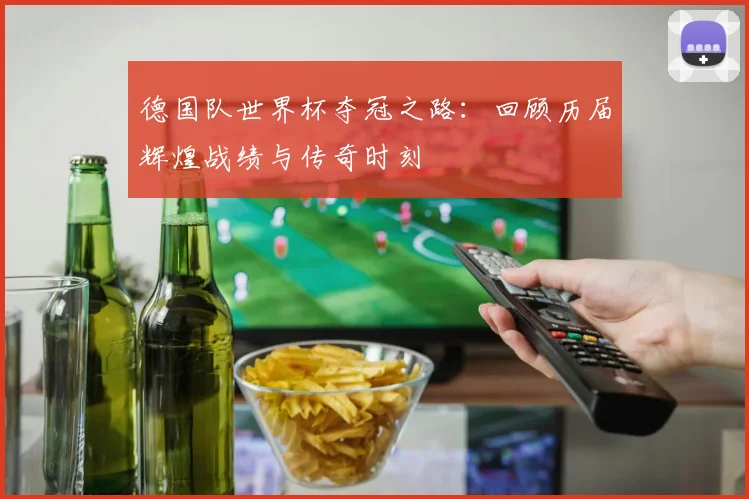德国队世界杯夺冠之路：回顾历届辉煌战绩与传奇时刻